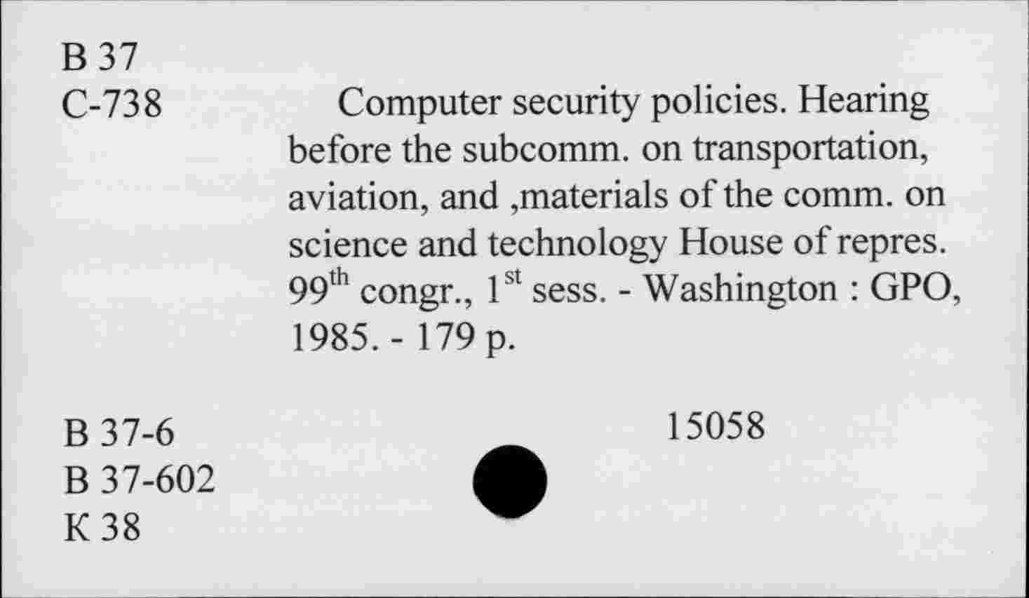 ﻿B 37
C-738
Computer security policies. Hearing before the subcomm, on transportation, aviation, and ,materials of the comm, on science and technology House of repres. 99th congr., 1st sess. - Washington : GPO, 1985. - 179 p.
B37-6
B 37-602
K38
15058